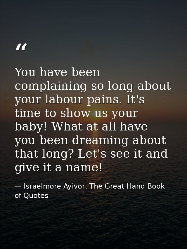 You have been complaining so long about your labour pains. It's time to show us your baby! What at all have you been dre — Israelmore Ayivor, The Great Hand Book of Quotes