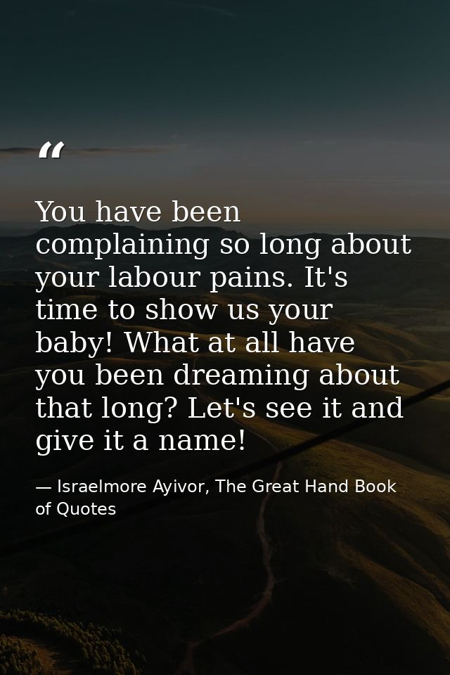You have been complaining so long about your labour pains. It's time to show us your baby! What at all have you been dre — Israelmore Ayivor, The Great Hand Book of Quotes