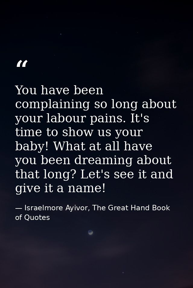 You have been complaining so long about your labour pains. It's time to show us your baby! What at all have you been dre — Israelmore Ayivor, The Great Hand Book of Quotes