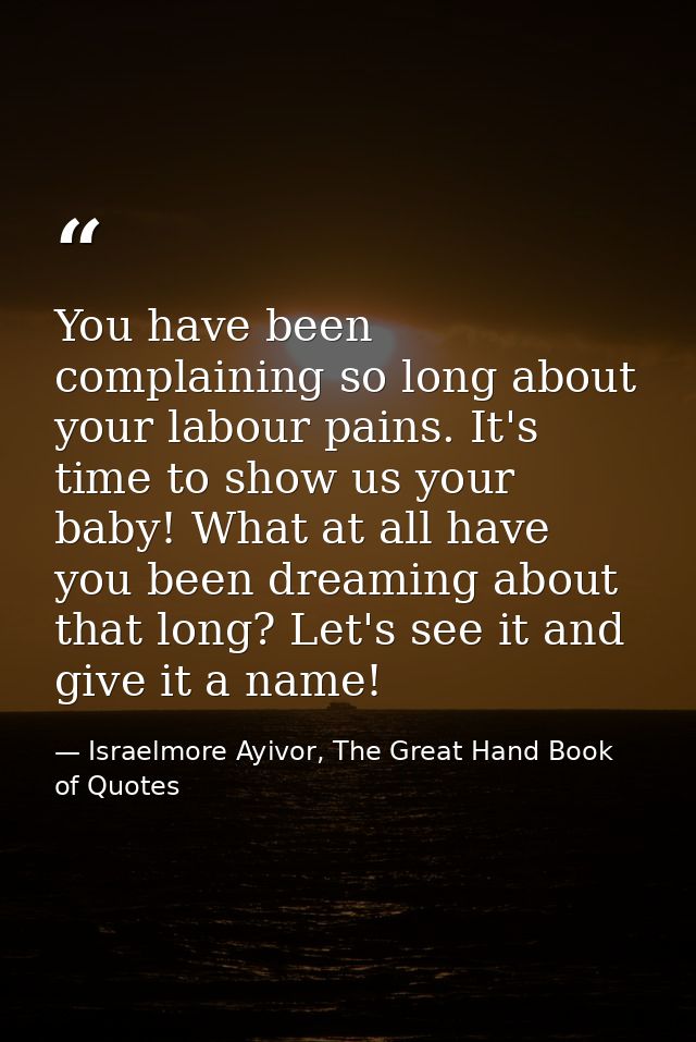 You have been complaining so long about your labour pains. It's time to show us your baby! What at all have you been dre — Israelmore Ayivor, The Great Hand Book of Quotes
