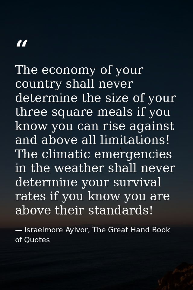 The economy of your country shall never determine the size of your three square meals if you know you can rise against a — Israelmore Ayivor, The Great Hand Book of Quotes