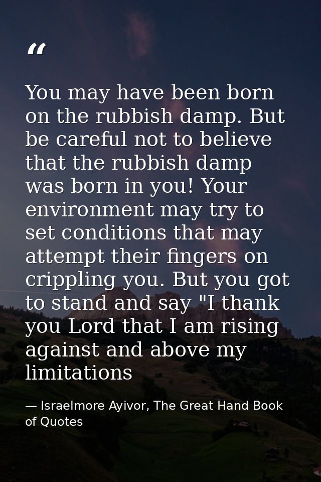 You may have been born on the rubbish damp. But be careful not to believe that the rubbish damp was born in you! Your en — Israelmore Ayivor, The Great Hand Book of Quotes