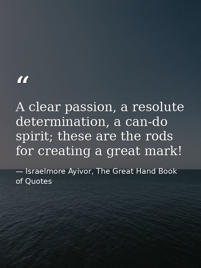 A clear passion, a resolute determination, a can-do spirit; these are the rods for creating a great mark! — Israelmore Ayivor, The Great Hand Book of Quotes