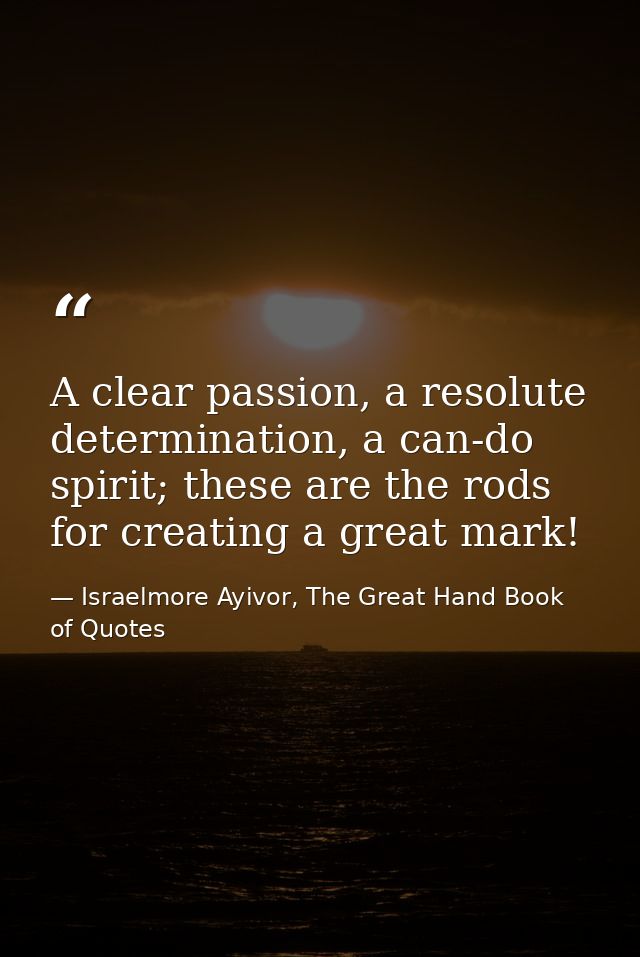 A clear passion, a resolute determination, a can-do spirit; these are the rods for creating a great mark! — Israelmore Ayivor, The Great Hand Book of Quotes