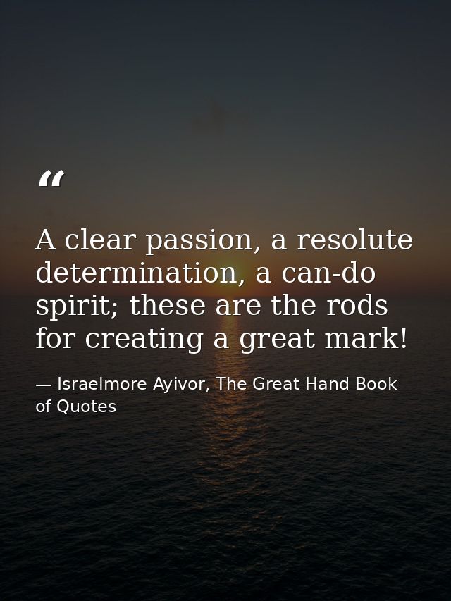 A clear passion, a resolute determination, a can-do spirit; these are the rods for creating a great mark! — Israelmore Ayivor, The Great Hand Book of Quotes