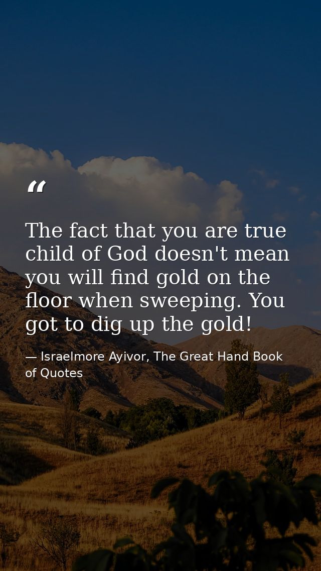 The fact that you are true child of God doesn't mean you will find gold on the floor when sweeping. You got to dig up th — Israelmore Ayivor, The Great Hand Book of Quotes