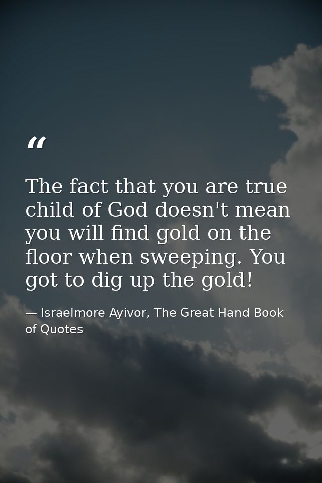 The fact that you are true child of God doesn't mean you will find gold on the floor when sweeping. You got to dig up th — Israelmore Ayivor, The Great Hand Book of Quotes