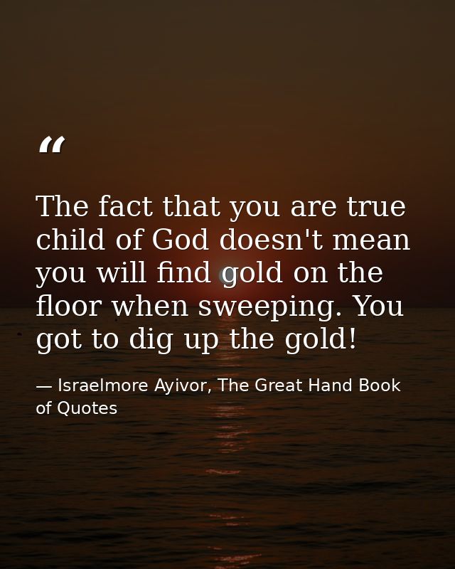The fact that you are true child of God doesn't mean you will find gold on the floor when sweeping. You got to dig up th — Israelmore Ayivor, The Great Hand Book of Quotes