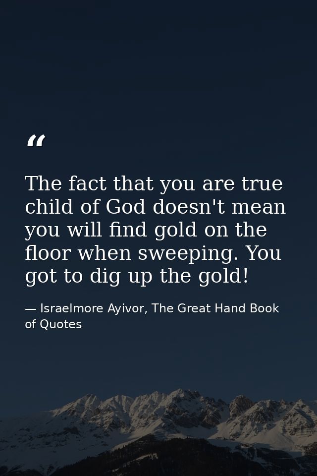 The fact that you are true child of God doesn't mean you will find gold on the floor when sweeping. You got to dig up th — Israelmore Ayivor, The Great Hand Book of Quotes