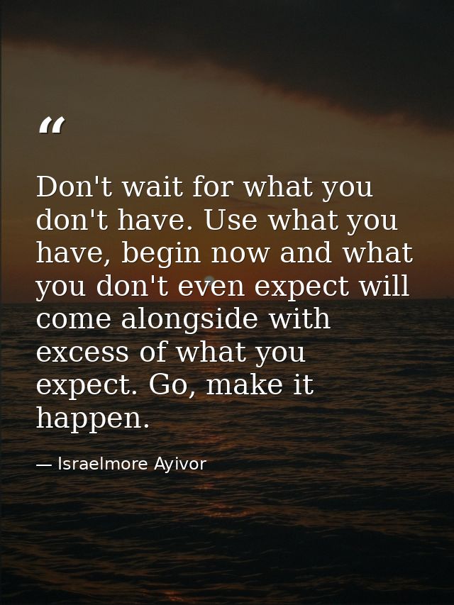Don't wait for what you don't have. Use what you have, begin now and what you don't even expect will come alongside with — Israelmore Ayivor