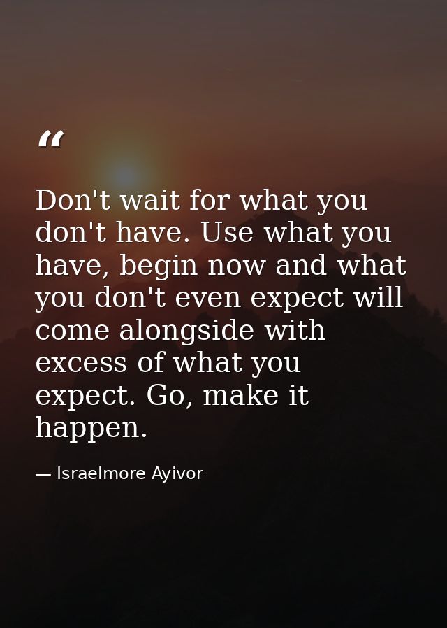 Don't wait for what you don't have. Use what you have, begin now and what you don't even expect will come alongside with — Israelmore Ayivor
