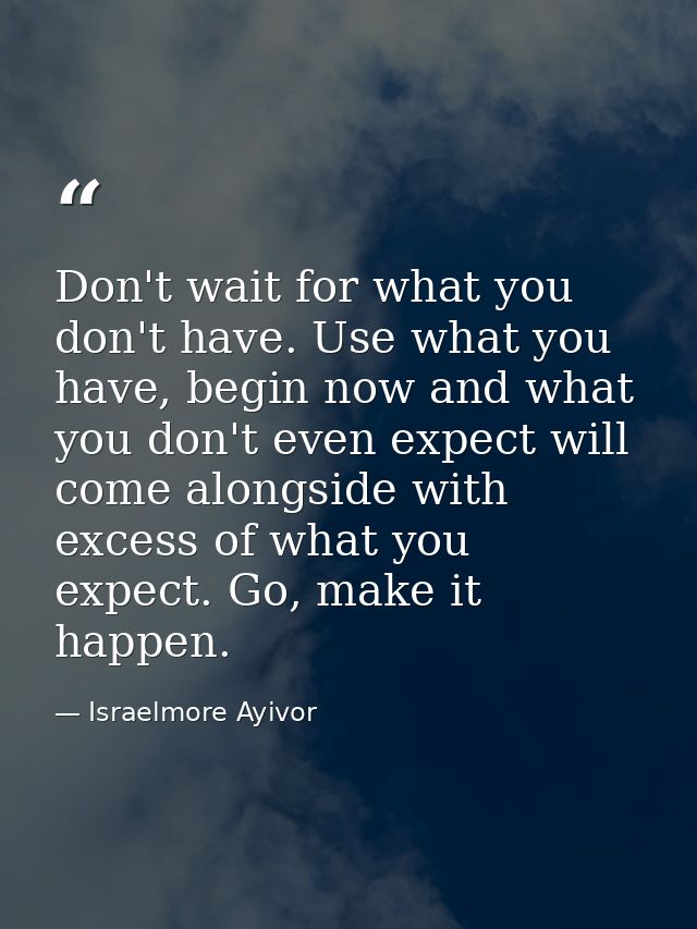 Don't wait for what you don't have. Use what you have, begin now and what you don't even expect will come alongside with — Israelmore Ayivor