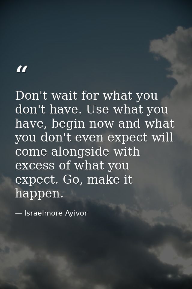 Don't wait for what you don't have. Use what you have, begin now and what you don't even expect will come alongside with — Israelmore Ayivor