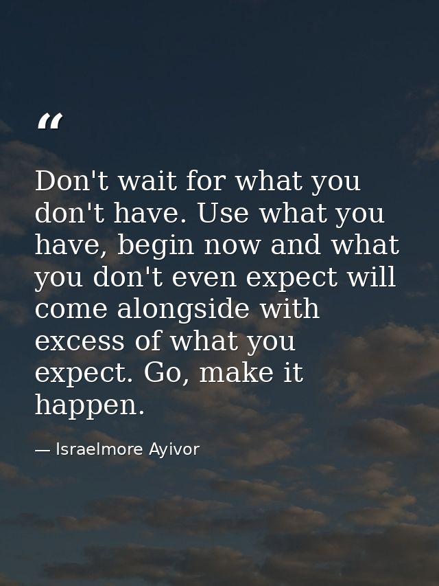 Don't wait for what you don't have. Use what you have, begin now and what you don't even expect will come alongside with — Israelmore Ayivor