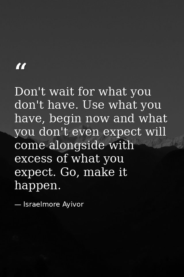 Don't wait for what you don't have. Use what you have, begin now and what you don't even expect will come alongside with — Israelmore Ayivor