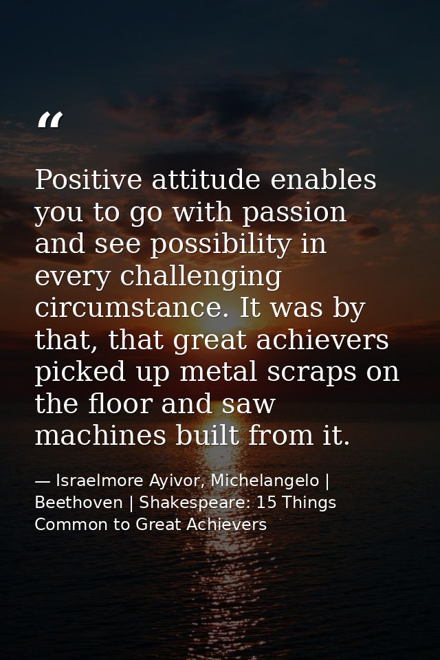 Positive attitude enables you to go with passion and see possibility in every challenging circumstance. It was by that,  — Israelmore Ayivor, Michelangelo | Beethoven | Shakespeare: 15 Things Common to Great Achievers