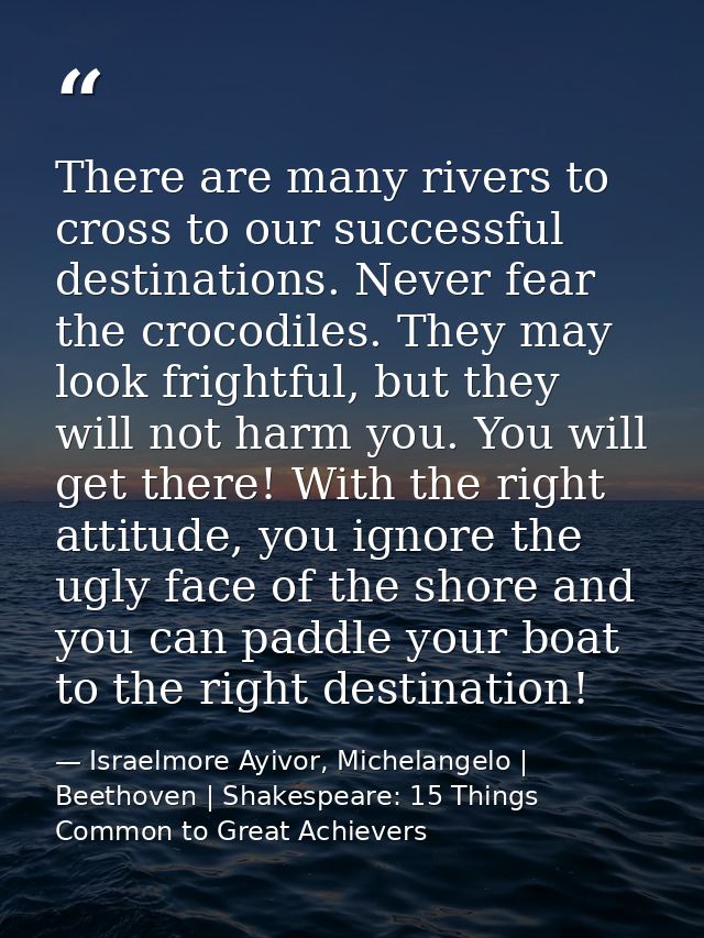 There are many rivers to cross to our successful destinations. Never fear the crocodiles. They may look frightful, but t — Israelmore Ayivor, Michelangelo | Beethoven | Shakespeare: 15 Things Common to Great Achievers
