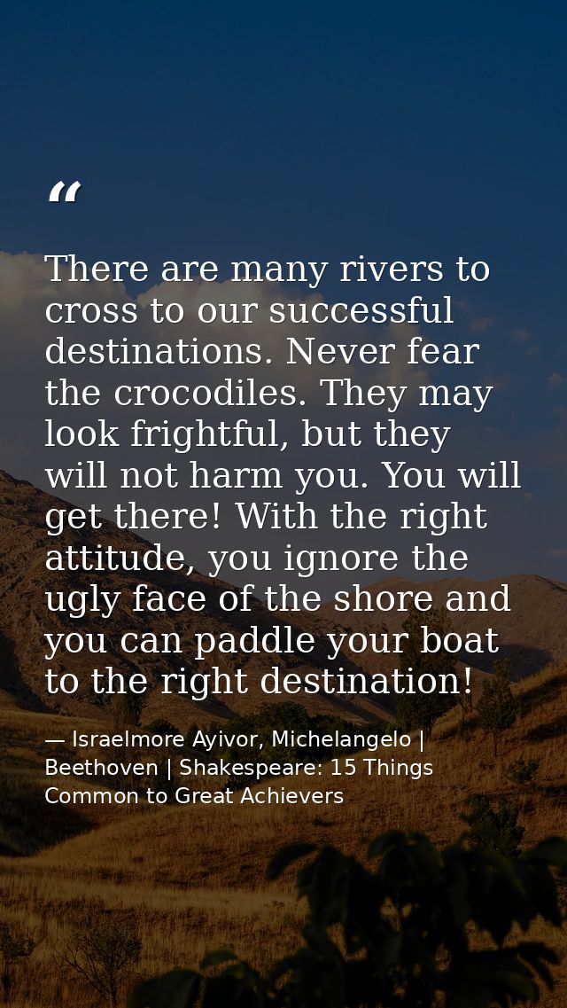 There are many rivers to cross to our successful destinations. Never fear the crocodiles. They may look frightful, but t — Israelmore Ayivor, Michelangelo | Beethoven | Shakespeare: 15 Things Common to Great Achievers