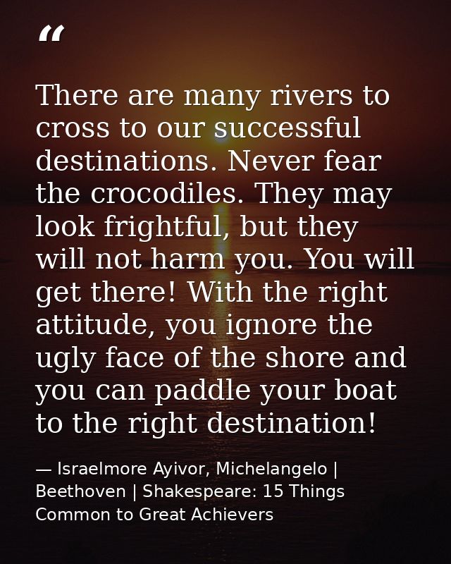There are many rivers to cross to our successful destinations. Never fear the crocodiles. They may look frightful, but t — Israelmore Ayivor, Michelangelo | Beethoven | Shakespeare: 15 Things Common to Great Achievers