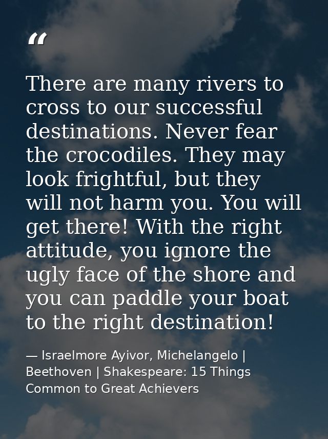 There are many rivers to cross to our successful destinations. Never fear the crocodiles. They may look frightful, but t — Israelmore Ayivor, Michelangelo | Beethoven | Shakespeare: 15 Things Common to Great Achievers