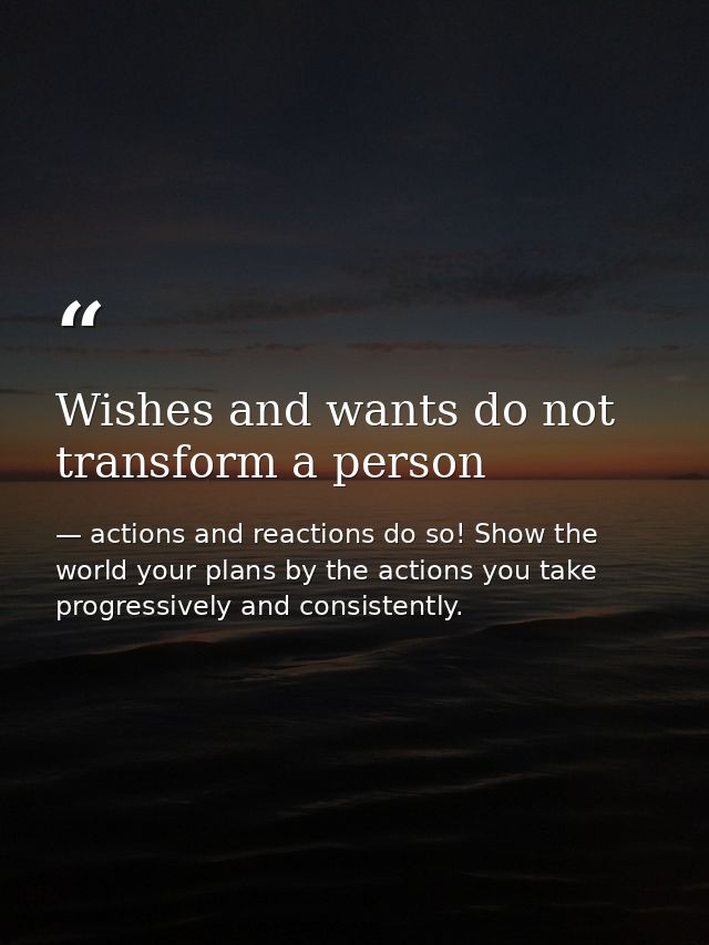 Wishes and wants do not transform a person — actions and reactions do so! Show the world your plans by the actions you take progressively and consistently.