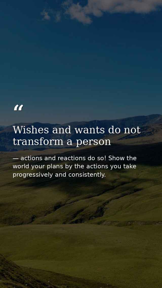 Wishes and wants do not transform a person — actions and reactions do so! Show the world your plans by the actions you take progressively and consistently.