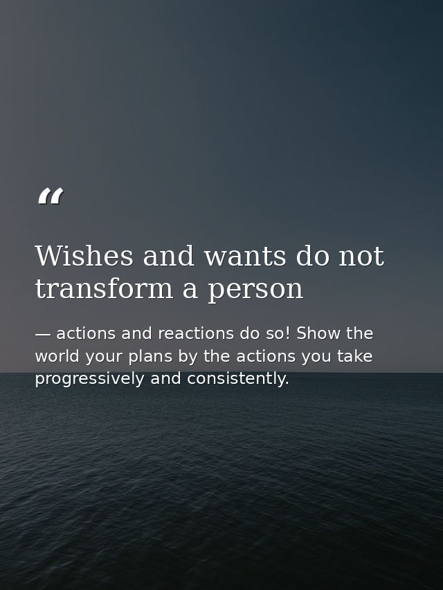 Wishes and wants do not transform a person — actions and reactions do so! Show the world your plans by the actions you take progressively and consistently.
