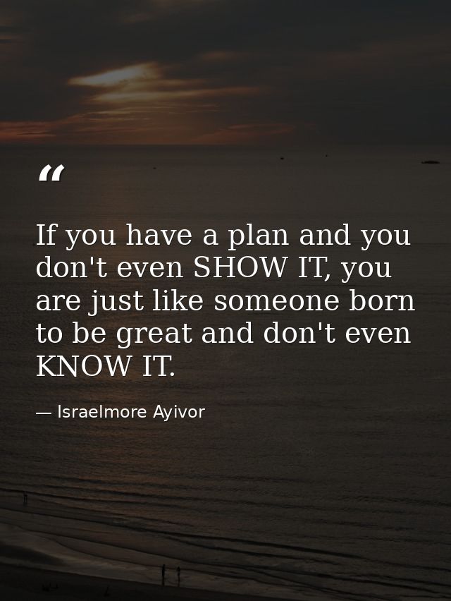 If you have a plan and you don't even SHOW IT, you are just like someone born to be great and don't even KNOW IT. — Israelmore Ayivor