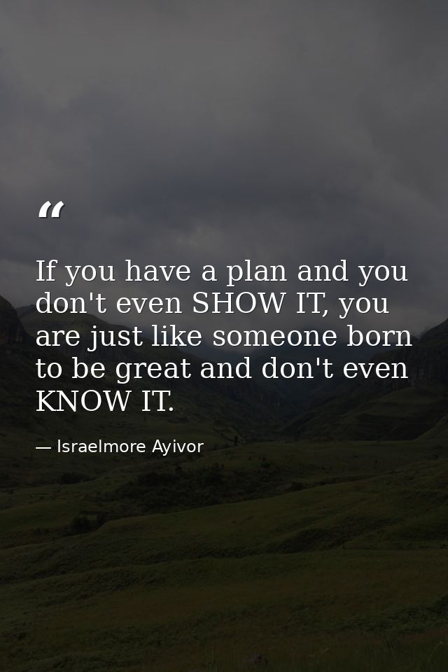If you have a plan and you don't even SHOW IT, you are just like someone born to be great and don't even KNOW IT. — Israelmore Ayivor