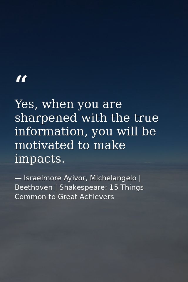 Yes, when you are sharpened with the true information, you will be motivated to make impacts. — Israelmore Ayivor, Michelangelo | Beethoven | Shakespeare: 15 Things Common to Great Achievers