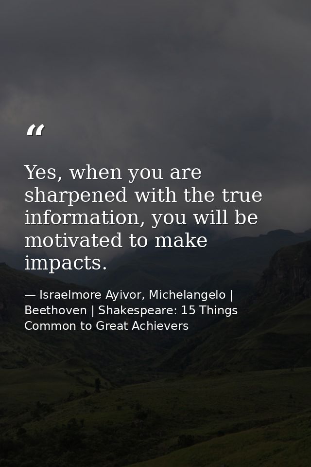 Yes, when you are sharpened with the true information, you will be motivated to make impacts. — Israelmore Ayivor, Michelangelo | Beethoven | Shakespeare: 15 Things Common to Great Achievers