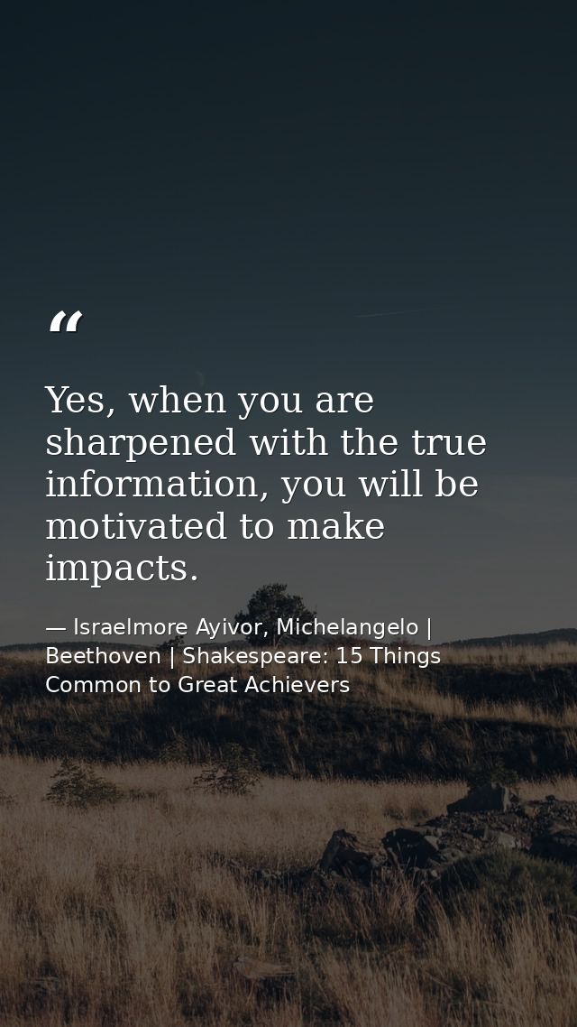 Yes, when you are sharpened with the true information, you will be motivated to make impacts. — Israelmore Ayivor, Michelangelo | Beethoven | Shakespeare: 15 Things Common to Great Achievers