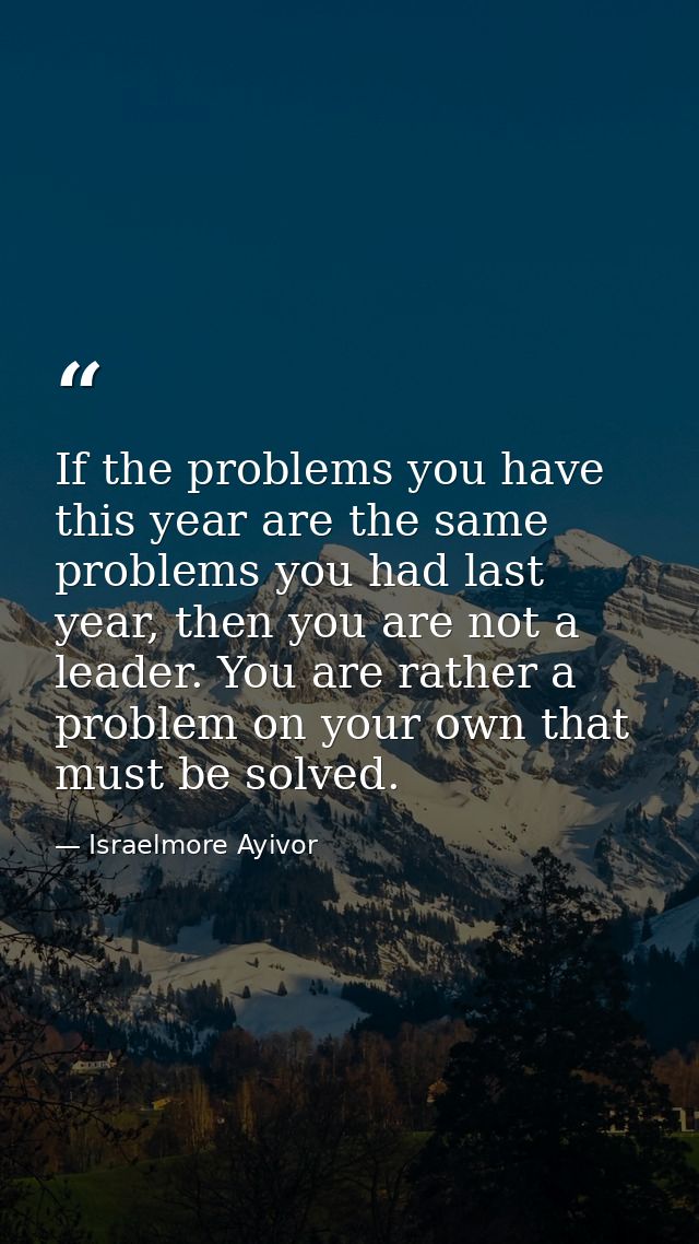 If the problems you have this year are the same problems you had last year, then you are not a leader. You are rather a  — Israelmore Ayivor