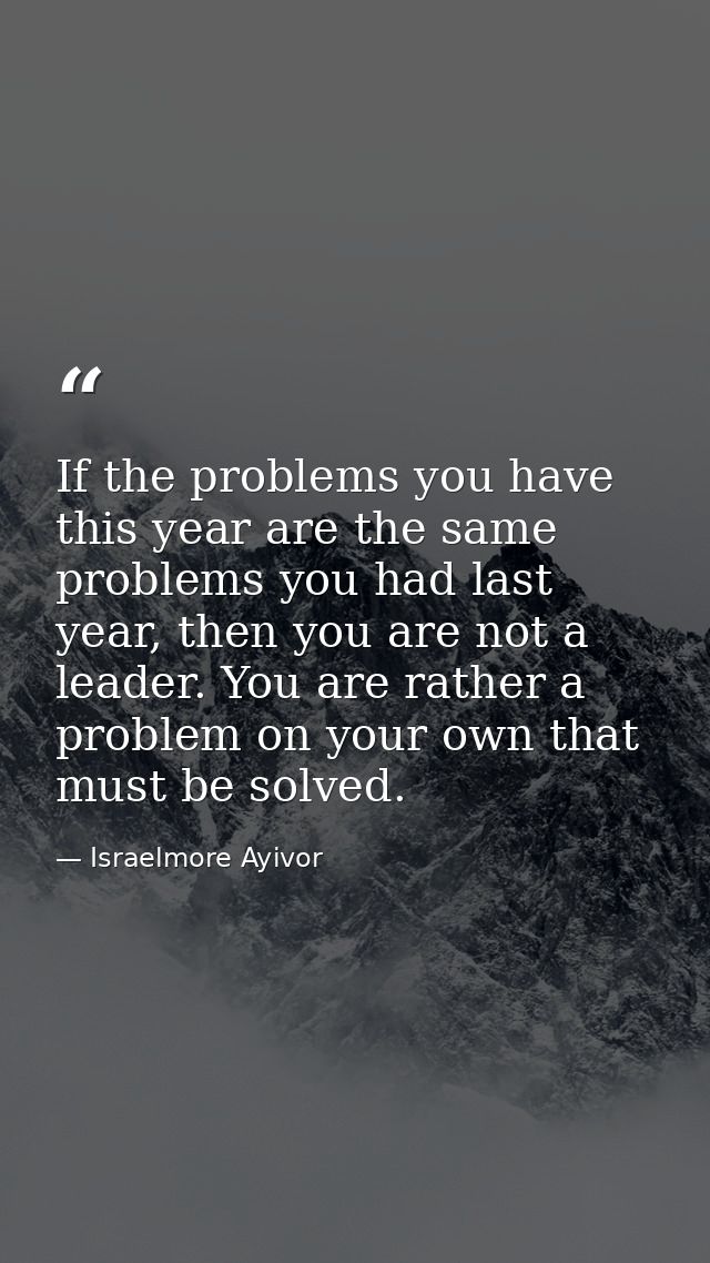 If the problems you have this year are the same problems you had last year, then you are not a leader. You are rather a  — Israelmore Ayivor