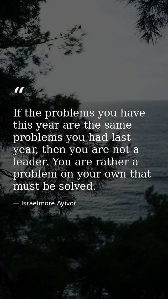 If the problems you have this year are the same problems you had last year, then you are not a leader. You are rather a  — Israelmore Ayivor