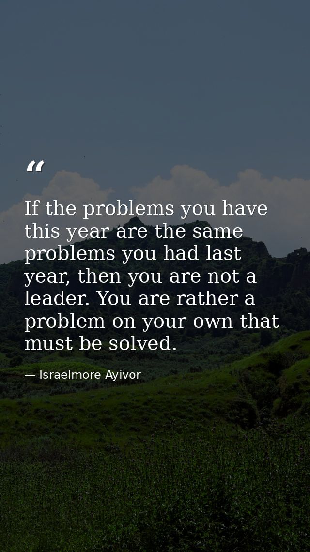 If the problems you have this year are the same problems you had last year, then you are not a leader. You are rather a  — Israelmore Ayivor