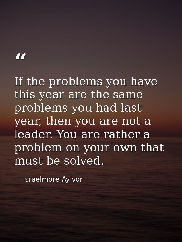 If the problems you have this year are the same problems you had last year, then you are not a leader. You are rather a  — Israelmore Ayivor