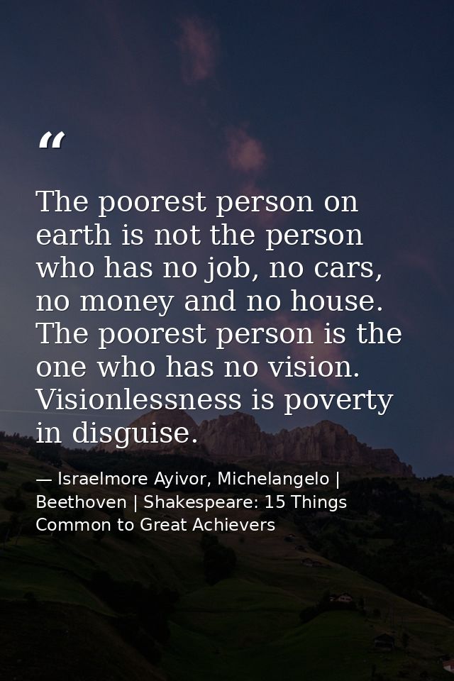 The poorest person on earth is not the person who has no job, no cars, no money and no house. The poorest person is the  — Israelmore Ayivor, Michelangelo | Beethoven | Shakespeare: 15 Things Common to Great Achievers