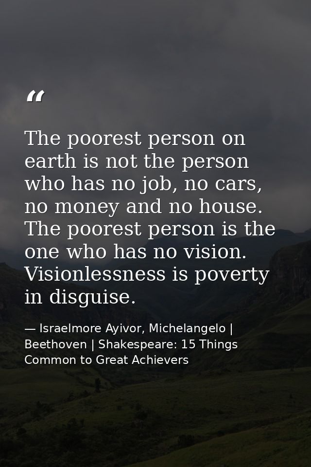 The poorest person on earth is not the person who has no job, no cars, no money and no house. The poorest person is the  — Israelmore Ayivor, Michelangelo | Beethoven | Shakespeare: 15 Things Common to Great Achievers