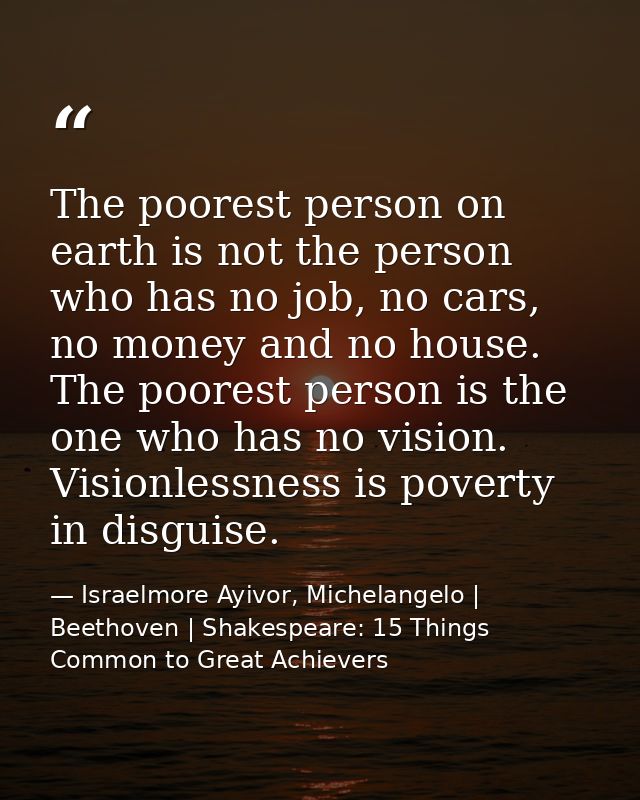 The poorest person on earth is not the person who has no job, no cars, no money and no house. The poorest person is the  — Israelmore Ayivor, Michelangelo | Beethoven | Shakespeare: 15 Things Common to Great Achievers