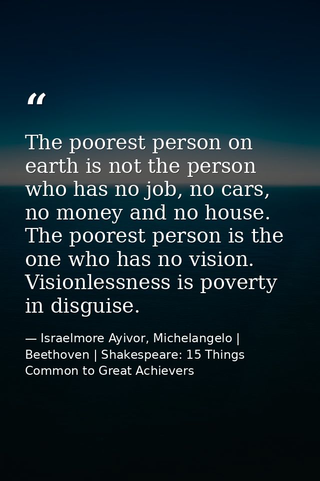 The poorest person on earth is not the person who has no job, no cars, no money and no house. The poorest person is the  — Israelmore Ayivor, Michelangelo | Beethoven | Shakespeare: 15 Things Common to Great Achievers