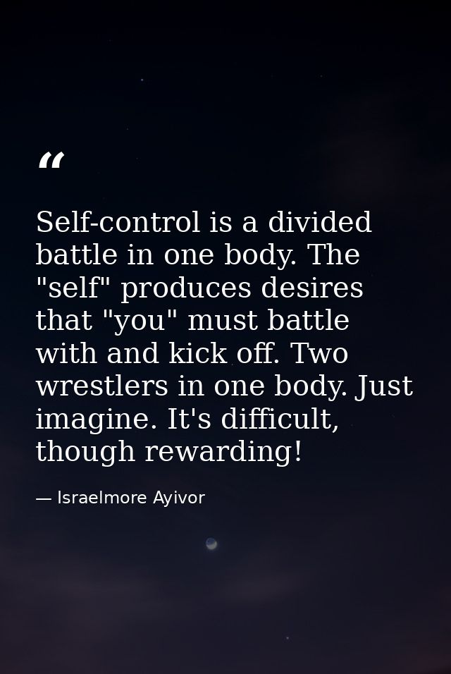 Self-control is a divided battle in one body. The "self" produces desires that "you" must battle with and kick off. Two  — Israelmore Ayivor