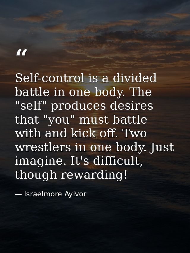 Self-control is a divided battle in one body. The "self" produces desires that "you" must battle with and kick off. Two  — Israelmore Ayivor