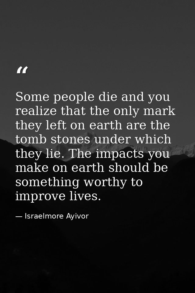 Some people die and you realize that the only mark they left on earth are the tomb stones under which they lie. The impa — Israelmore Ayivor