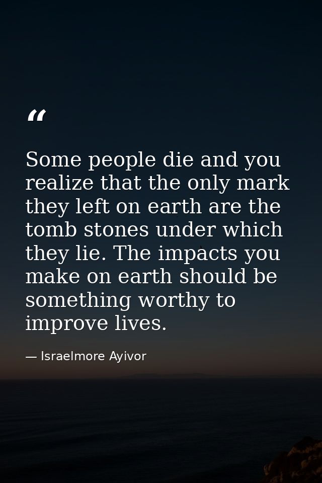 Some people die and you realize that the only mark they left on earth are the tomb stones under which they lie. The impa — Israelmore Ayivor