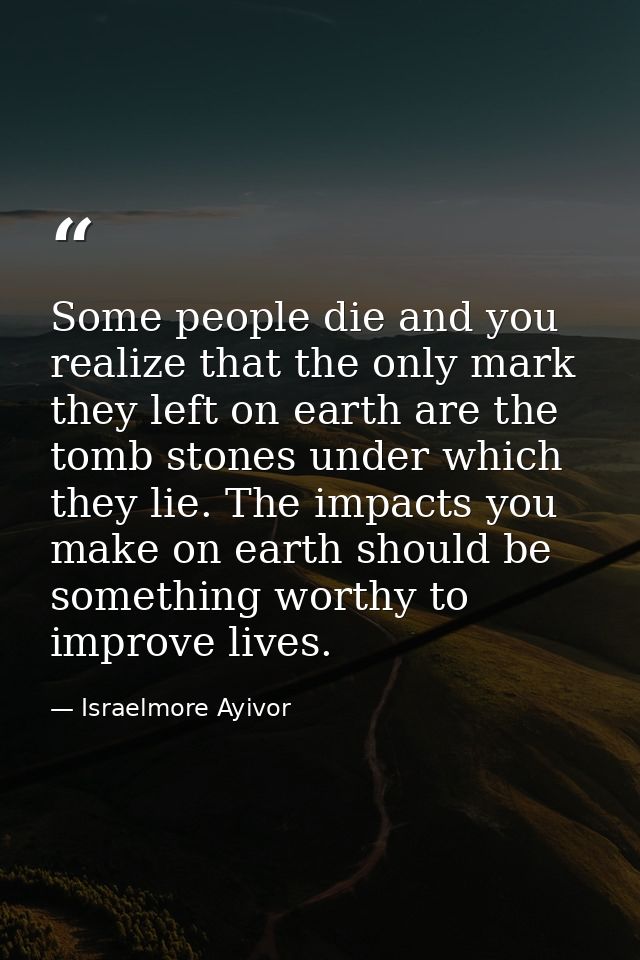 Some people die and you realize that the only mark they left on earth are the tomb stones under which they lie. The impa — Israelmore Ayivor
