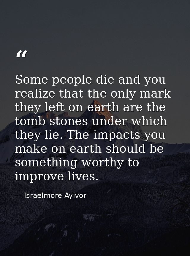 Some people die and you realize that the only mark they left on earth are the tomb stones under which they lie. The impa — Israelmore Ayivor