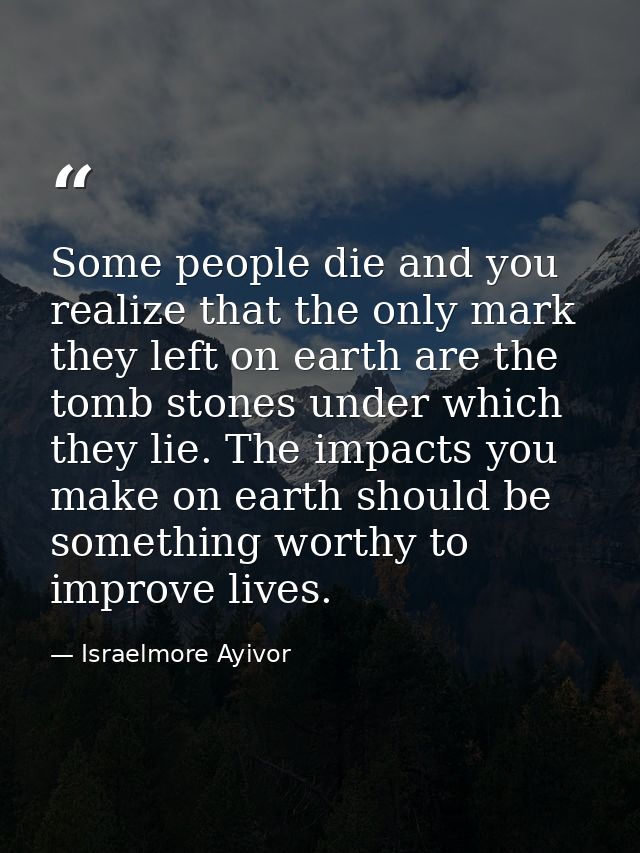 Some people die and you realize that the only mark they left on earth are the tomb stones under which they lie. The impa — Israelmore Ayivor
