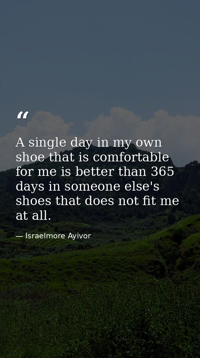A single day in my own shoe that is comfortable for me is better than 365 days in someone else's shoes that does not fit — Israelmore Ayivor