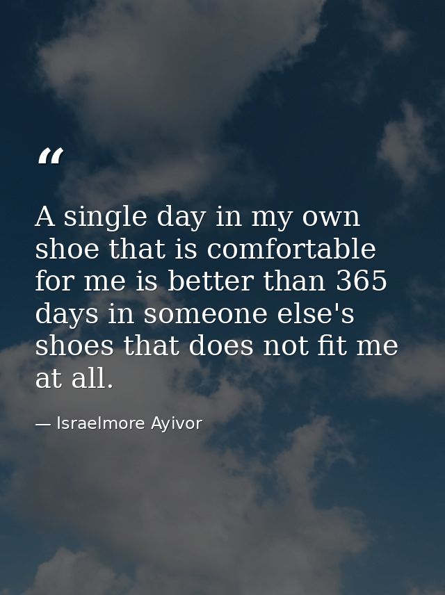 A single day in my own shoe that is comfortable for me is better than 365 days in someone else's shoes that does not fit — Israelmore Ayivor